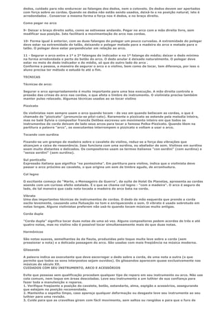 dedos, cuidado para não endurecer as falanges dos dedos, nem o cotovelo. Os dedos devem ser apertados
com força sobre as cordas. Quando os dedos não estão sendo usados, deixá-lo s na posição natural, isto é
arredondados . Conservar a mesma forma e força nos 4 dedos, e no braço direito.

Como pegar no arco

9- Deixar o braço direito solto, como se estivesse andando. Pegar no arco com a mão direita livre, sem
modificar sua posição. Isto facilitará a movimentação do arco nas cordas.

10- Forma igual à anterior, com as duas falanges do polegar um pouco curvadas. A extremidade do polegar
deve estar na extremidade do talão, deixando o polegar metade para a madeira do arco e metade para o
talão. O polegar deve estar perpendicular em relação ao arco.

11 - Segurar o arco entre a 1ª e 2ª falanges do indicador e na 1ª falange do médio; deixar o dedo mínimo
na forma arredondada e perto do botão do arco. O dedo anular é deixado naturalmente. O polegar deve
estar no meio do dedo indicador e do médio, só que do outro lado do arco .
Conforme a pessoa, a maneira de segurar o arco e o violino, bem como de tocar, tem diferença, por isso o
aluno precisa ter método e estudá-lo até o fim.

TECNICAS

Técnicas de arco:

Segurar o arco apropriadamente é muito importante para uma boa execução. A mão direita controla a
pressão das crinas do arco nas cordas, o que afeta o timbre do instrumento. O violinista precisa também
manter pulso relaxado. Algumas técnicas usadas ao se tocar violino

Pizzicato

Os violinistas nem sempre usam o arco quando tocam - de vez em quando beliscam as cordas, o que é
chamado de "pizzicato" (pronuncia-se pitzi-cato). Raramente o pizzicato se estende pela melodia inteira,
mas no balé Sylvia o compositor francês Delibes escreveu um movimento inteiro em que todos os
instrumentos de corda deixam de lado seus arcos para tocar a famosa Polka-Pizzicato. Quando lêem na
partitura a palavra "arco", os executantes interrompem o pizzicato e voltam a usar o arco.

Tocando com surdina

Fixando-se um grampo de madeira sobre o cavalete do violino, reduz-se a força das vibrações que
alcançam a caixa de ressonância. Isso funciona com uma surdina, ou abafador de som. Violinos em surdina
soam muito distantes e delicados. Os compositores usam os termos italianos "con sordini" (com surdina) e
"senza sordini" (sem surdina).

Sul ponticello
Expressão italiana que significa "na pontezinha". Em partitura para violino, indica que o violinista deve
passar o arco próximo ao cavalete, o que origina um som de timbre agudo, de arranhudura.

Col legno

O excitante começo de "Marte, o Mensageiro da Guerra", da suíte de Holst Os Planetas, apresenta as cordas
soando com um curioso efeito estalado. É o que se chama col legno - "com a madeira". O arco é seguro de
lado, de tal maneira que cada nota tocada a madeira do arco bata na corda.

Vibrato
Uma das importantes técnicas de instrumentos de cordas. O dedo da mão esquerda que prende a corda
oscila levemente, causando uma flutuação no tom e enriquecendo o som. O vibrato é usado sobretudo em
notas longas. Alguns violinistas preferem não usá-lo quando tocam músicas muito antigas.

Corda dupla

"Corda dupla" significa tocar duas notas de uma só vez. Alguns compositores pedem acordes de três e até
quatro notas, mas no violino não é possível tocar simultaneamente mais do que duas notas.

Harmônicos

São notas suaves, semelhantes às da flauta, produzidas pelo toque muito leve sobre a corda (sem
pressionar a nota) e a delicada passagem do arco. São usadas com mais freqüência na música moderna.

Glissando

A palavra indica ao executante que deve escorregar o dedo sobre a corda, de uma nota a outra (o que
permite que todos os sons interpostos sejam ouvidos). Os glissandos aparecem quase exclusivamente nas
músicas do século XX.
CUIDADOS COM SEU INSTRUMENTO, ARCO E ACESSÓRIOS

Evite que pessoas sem qualificação procedam qualquer tipo de reparo em seu instrumento ou arco. Não use
cola comum, nem toque em áreas descoladas. Leve seu instrumento a um luthier de sua confiança para
fazer toda a manutenção e reparos.
1. Verifique freqüente a posição do cavalete, botão, estandarte, alma, espigão e acessórios, assegurando
que estejam na posição recomendada.
2. Mantenha o espelho limpo, caso apareça qualquer deformação ou desgaste leve seu instrumente ao seu
luthier para uma revisão.
3. Cuide para que as cravelhas girem com fácil movimento, sem saltos ou rangidos e para que o furo de
 