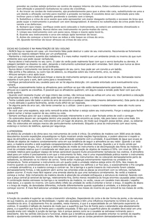 prender as cordas esteja próximo ao centro do espaço interno da caixa. Estes cuidados evitam problemas
        com afinação e possível rachaduras na caixa de cravelhas.
        4. Ao trocar as cordas do instrumento, aja prudentemente para que a alma não caia, substituindo-as uma a
        um dando a afinação correta para manter a pressão no tampo. O cavalete deve ser controlado para não
        inclinar para o lado do espelho perdendo o contato com o tampo.
        5. Substitua a crina do arco assim que esta apresentar um maior desgaste evitando o excesso de breu que
        pode sujar o instrumento e produzir um som desagradável. A demora na substituição da crina pode levar a
        vareta a se deformar.
        6. Sempre que viajar, verifique onde será colocado o instrumento, se estará em ambiente climatizado e
        devidamente alojado. Nunca deixe seu instrumento no porta-malas do carro.
        7. Limpe seu instrumento com um pano seco, limpo e macio após tocá-lo.
        8. Guarde seu instrumento e arco em estojo após terminar de tocar.
        9. Antes de começar a tocá-lo lave as mãos e não toque as crinas do arco.
        10. Quando terminar de tocar afrouxe as crinas de seu arco.



DICAS NO CUIDADO E NA MANUTENÇÃO DE SEU VIOLINO
- NUNCA faça os reparos em casa: um movimento falso pode destruir o valor de seu instrumento. Recomenda-se fortemente
que todos os reparos estejam feitos por um profissional.
- Mantenha o instrumento ausente dos radiadores. É o mais melhor mantê-lo em um ambiente úmido no inverno do que num
ambiente seco que pode causar rachaduras.
- Nunca deixe o instrumento no seu carro. O calor do verão pode realmente fazer com que o verniz borbulhe ou derreta. A
colagem também se dissolve no calor, deixando o instrumento vulnerável para abrir emendas. Sem dizer que nunca se deve
(jamais!) expor um instrumento ao sol brilhante.
- Nunca deixe o instrumento nos bancos de passageiro de seu carro. Isso pode ser um convite a um ladrão.
- Não ponha a fita adesiva, ou outro tipo de adesivo, ou etiquetas sobre seu instrumento, arco, ou estojo.
- Afrouxe sempre o arco após tocar.
- Use um pano de fibra natural para limpar a resina do instrumento sempre que você para de tocar no dia. Demasiada resina
restante é ruim para o som, bem como para o revestimento.
- Verifique periodicamente seu cavalete para ver se há alguma distorção. Um cavalete entortado cairá eventualmente e/ou
rachará.
- Verifique ocasionalmente todos os afinadores para certificar-se que não estão demasiadamente apertados. Se estiverem,
afrouxe-os e aperte as cravelhas. É possível que os afinadores quebrem; em alguns casos a tensão pode fazer com que uma
corda quebre.
- Quando você necessita mudar um jogo inteiro das cordas, não remova todas as velhas em uma vez. Você perderá a colocação
apropriada da ponte, e a falta da tensão pode fazer com que a alma caia.
- Tenha cuidado para não bater a ponta do arco de encontro a qualquer coisa sólida (mesmo delicadamente). Esta parte do arco
é muito delicada e quebra facilmente, sendo muito difícil de ser reparada.
- Se alguma parte do arco cair, não tente consertar ou o utilizar. Leve-o para o reparo imediatamente: estes são muito caros
para substituir.
- Se você usar uma espaleira, seja certo removê-la antes de fechar o estojo sobre seu instrumento. Forçar o estojo para fechar
poderá rachar o tampo superior de seu violino ou viola.
- Sempre verifique para ver que o estojo esteja trancado inteiramente e com o zíper fechado antes de você o carregar.
- Os violoncelos devem ser carregados dentro uma posição ereta de encontro ao corpo, não para baixo como uma mala. Em
situações de multidão, ponha seu instrumento em um lugar de alcance, de modo que ninguém possa sentar, pisar, ou esbarrar
nele. Os violoncelos em estojos macios são particularmente vulneráveis. Etiquete a caixa do instrumento com seus nome,
endereço e número de telefone, apenas por segurança.

A ATMOSFERA
Os efeitos da umidade e do clima seco nos instrumentos de corda é crítica. Os artefatos de madeira com 3000 anos de idade,
descobertos durante expedições arqueológicas no Egito mostram ainda reações higroscópicas, e podem absorver e expelir a
água da atmosfera ao seu redor. A madeira tem uma afinidade constante com a umidade. A quantidade de água que ocupa as
células de objetos de madeira constantemente varia em sua tendência de seguir a atmosfera ao seu redor. Quando o ar está
seco, a madeira encolhe e está sujeitada conseqüentemente a danificar tensões internas. Quando o ar é muito úmido por
períodos de tempo longos, há um perigo a deformações do molde do instrumento e de decomposição das fibras da madeira. O
nível da umidade relativa que é considerada ser ideal para a preservação de objetos de madeira é 55%. Um nível de 30% da
umidade relativa para qualquer espaço de tempo apreciável causará muito provavelmente rachaduras nos violinos. A atmosfera
ideal para um violino é precisamente a em que o instrumento foi feito, mas é uma impossibilidade prática manter o instrumento
aclimatado perfeitamente. Você pode evitar os danos principais aos instrumentos não os colocando demasiadamente perto de
radiadores, ou deixando-os no interior de carros. Tente evitar mudanças extremamente repentinas na umidade e na
temperatura. Tente armazenar o instrumento em um quarto onde a umidade relativa esteja entre 45-55%. Nos meses do
inverno quando os condicionadores de ar e aquecedores são ligados nos edifícios o ar fica seco, e ocasionalmente o frio congela
a umidade atmosférica, e a madeira começa a contrair-se. Se a barriga e a parte traseira do instrumento forem coladas
demasiadamente firmes, e não puderem abrir acima nas emendas onde as placas se encontram com os reforços, rachaduras
podem ocorrer. É muito mais fácil reparar uma emenda aberta do que uma rachadura corretamente. No verão a madeira
começa a inchar. Este inchamento da madeira devido à absorção da umidade enfraquece a estrutura do material, fazendo com
que a peça central já sensível da barriga, relativamente fina, tenha menos resistência às forças enormes causadas pelas cordas.
A combinação destes estresses na barriga e na resistência da madeira, no verão, causa um cavalete mais elevado / espelho
mais baixo, e o oposto no inverno. Um outro efeito infeliz da umidade do verão é entortar e torcer o braço. O espelho de ébano
e o braço de maple, de densidades diferentes, incharão diferentemente quando sujeitados à umidade, e a distorção pode
começar ocorrer. É mais fácil adicionar umidade aos instrumentos nos meses do inverno do que removê-la nos meses do verão.

CAVALETE

A função do cavalete é suportar as cordas e transmitir vibrações. Dependendo do corte e de dar forma da ponte, e da natureza
de sua madeira, as variações de flexibilidade / rigidez são ajustadas e têm uma influência importante no timbre do som, e
resistência do arco. O ajustamento fino do cavalete, nesta maneira, é que é a especialidade de um fabricante experiente de
violinos. O cavalete é talhado de maneira de modo que a superfície que fica de frente para o estandarte seja absolutamente
plana, e a superfície que fica de frente para o espelho arqueada. É fato que a superfície plana do cavalete deve estar em uma
posição ereta com relação à junção da barriga. Isto é porque parece como se o cavalete se estivesse inclinando para o
estandarte. Isto faz sentido estrutural e funcional, desde que a tendência gradual do cavalete entortar no sentido do espelho
devido o ajustamento constante das cordas. Não se deve permitir que as cordas penetrem demasiadamente profundo na
 