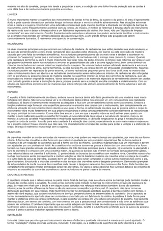 madeira no alto do cavalete, porque isto tende a prejudicar o som, e a adição de uma folha fina de proteção sob as cordas é
uma idéia boa e de nenhuma maneira prejudica as cordas.,

LIMPEZA

É muito importante manter a superfície dos instrumentos de cordas livres de breu, da sujeira e da poeira. O breu é ligeiramente
ácido e pode quando deixado por períodos longos de tempo atacar o verniz e afetá-lo adversamente. Nas situações extremas
onde a resina e a sujeira constituíram uma extensão considerável pode mesmo danificar a liberdade da vibração da barriga do
instrumento, como freqüentemente acontece com as cordas. Ao músico, é melhor se restringir à limpeza diária do instrumento
da resina e do suor e deixar a limpeza séria a um fabricante experiente do violino. Por favor, não use “líquidos de limpeza
comerciais” em seu instrumento. Contêm freqüentemente solventes e abrasivos que podem seriamente danificar o instrumento.
Os exemplos mais bonitos de vernizes clássicos são aqueles que têm, a um grande tempo sido poupados de serem
constantemente lustrados. É realmente uma questão de conservação.

RACHADURAS

Há duas maneiras principais em que ocorrem as rupturas de madeira. As rachaduras que estão paralelas aos anéis anulares, e
as que são perpendiculares a eles. Estas rachaduras são causadas pelos choques, por sopros ou pela contração da madeira
causada por uma falta da umidade atmosférica. As rachaduras perpendiculares são as mais raras e tendem a acontecer no
processo do “seasoning” antes que o instrumento esteja feito. As rachaduras são o inimigo mais comum do músico. Quando
uma rachadura dá forma ou abre é muito importante não tocar nela. Os dedos (mesmo os limpos) são cobertos por graxa e suor
que podem facilmente aderir na rachadura e arruinar as possibilidades de cola e de uma ligação forte, bem como diminuir as
chances da rachadura ser menos visível ou invisível após o reparo. Se uma rachadura estiver afetando seriamente a estrutura
do instrumento (perto da alma, barra harmônica, ou dos buracos ff), as cordas devem ser afrouxadas imediatamente. Algumas
rachaduras podem ser reparadas da parte externa, tal como rachaduras pequenas perto dos furos do ff, mas na maioria dos
casos o instrumento deve ser aberto e as rachaduras corretamente serem reforçadas no interior. As rachaduras são reforçadas
com os parafusos ou pequenas lascas de madeira coladas na superfície interior ao longo dos caminhos da rachadura, que são
encaixadas no interior original da madeira. Vários remendos de pano e de materiais especiais de revestimento devem ser usados
com cuidado grande a evitar a distorção da placa, porque quando seca a proteção encolhe completa e violentamente. Com os
séculos da experiência encontraram-se maneiras que estes reforços não afetam apreciavelmente de forma adversa o som do
instrumento.

ESPELHO

O espelho é feito tradicionalmente de ébano, embora na era barroca tenha sido feito geralmente de uma madeira mais macia
folheada com ébano. Não seria surpresa ver a re-introdução desta prática nos anos por vir, em conseqüência das realidades
ecológicas. O ébano é extremamente resistente ao desgaste e fica com um revestimento bonito sem lustramento. Embora a
função preliminar seja fornecer uma superfície para evitar o encontro das cordas com o instrumento, tem completamente um
efeito na vibração do instrumento inteiro devido a seus peso e forma. A extremidade da placa que se projeta sobre o corpo do
instrumento vibra muito fortemente em sua própria ressonância e afeta conseqüentemente consideravelmente as ressonâncias
do corpo principal do instrumento. É uma idéia boa anotar o tom em que o espelho vibra se você estiver preocupado com
manter o som inalterado quando o espelho for trocado. A curva lateral da peça segue a curvatura do cavalete, mais ou de
menos (a curva do cavalete freqüentemente é modificada ligeiramente). A cavidade longitudinal da peça é necessária para
impedir a corda de zumbir. A razão para esta cavidade é a vibração das cordas, especialmente as com mais massa e espessura.
Se o espelho estiver frouxo, mesmo que não caia, tire imediatamente a tensão das cordas para evitar a urdição e a distorção do
braço. O braço é realmente muito frágil sem o espelho.

CRAVELHAS

As cravelhas mantêm as cordas esticadas da maneira certa, mas podem ao mesmo tempo ser ajustadas, por meio de sua forma
cônica. A forma das cravelhas e dos furos em que cabem é ajustada por um resmador especial que faz os furos exatos à
cravelha e de um raspador de cravelhas que dá a forma ao eixo da mesma. Cravelhas inapropriadas são um incômodo e devem
ser ajustadas por um profissional hábil. As cravelhas e/ou os furos tornam-se gastos e distorcido com uso contínuo e os furos
tornam-se mais grandes através da abrasão constante. Há três técnicas principais para o reajuste. 1) levemente re-alargando o
furo da cravelha e o encaixe com uma cravelha maior. 2) quando os buracos não tiverem se tornado demasiadamente gastos,
uma reforma básica na cravelha é suficiente. 3) preenchendo os buracos das cravelhas com madeira nova. Cravelhas novas e/ou
buchas nos buracos serão provavelmente a melhor solução se não há bastante madeira da cravelha entre a cabeça da cravelha
e o outro lado da caixa da cravelha. Cuidado deve ser tomado para evitar compostos e vários outros materiais tais como o giz,
que é abrasivo. Encurtarão a vida das cravelhas e dos buracos das cravelhas com o desgaste prematuro. Demasiado grampear
de extremidades da corda na caixa das cravelhas pode causar o desgaste excessivo das mesmas e dos furos. Pode também ser
completamente perigoso enrolar demasiada corda nas cravelhas. Às vezes a corda adicional fica cunhada debaixo da cravelha de
encontro ao assoalho da caixa das cravelhas e causa rachaduras na parte traseira da mesma.

CAPOTACIO E PESTANA

O capotacio impede que o rabixo escave na parte macia final da barriga, mas sua altura acima da barriga pode também mudar o
ângulo das cordas sobre o cavalete. Às vezes preso somente pela metade na barriga do instrumento através da espessura da
peça, às vezes em nível com o botão e em alguns casos cortados nos reforços mais baixos também. Estes são somente
idiosincracias de estilos diferentes de fazer e são de nenhuma conseqüência prática real. O capotacio não deve tornar-se
demasiado apertado em seu rebaixo. Pode facilmente tornar-se demasiado apertado quando a barriga encolhe com tempo, e
assim não dará espaço, que causará rachaduras na barriga, perpendiculares às extremidades do capotacio. Se o capotacio se
tornar demasiadamente apertado deve ser removido e encurtado por um fabricante do violino. À pestana é dada forma para
manter a distância entre as cordas confortável, e para suportar as cordas em uma altura conveniente do espelho. Faz bastante
diferença tocar, em termos de conforto, um instrumento em que a pestana está bem arredondada e não tiver as saliências que
podem ser irritantes. É também importante que os sulcos estejam em boas formas de modo que as cordas possam deslizar
facilmente sobre a pestana para que elas não provoquem zumbidos. Grafite é o lubrificante preferido para os sulcos da pestana
porque é preto e parece trabalhar agradavelmente com o ébano.

INSTALAÇÃO

Uma das coisas que permite que um instrumento soe com eficiência e qualidade máxima é a maneira em que é ajustado. O
termo “instalação” implica diversas variáveis, incluindo: A elevação, ou a distância da superfície da parte dianteira a uma
 