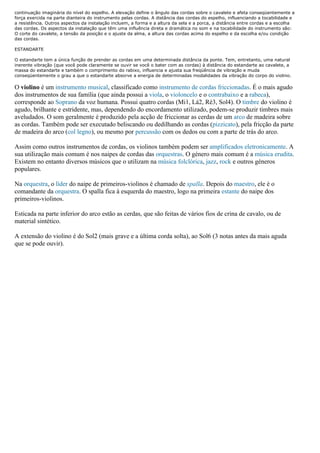 continuação imaginária do nível do espelho. A elevação define o ângulo das cordas sobre o cavalete e afeta conseqüentemente a
força exercida na parte dianteira do instrumento pelas cordas. A distância das cordas do espelho, influenciando a tocabilidade e
a resistência. Outros aspectos da instalação incluem, a forma e a altura da sela e a porca, a distância entre cordas e a escolha
das cordas. Os aspectos da instalação que têm uma influência direta e dramática no som e na tocabilidade do instrumento são:
O corte do cavalete, a tensão da posição e o ajuste da alma, a altura das cordas acima do espelho e da escolha e/ou condição
das cordas.

ESTANDARTE

O estandarte tem a única função de prender as cordas em uma determinada distância da ponte. Tem, entretanto, uma natural
inerente vibração (que você pode claramente se ouvir se você o bater com as cordas) à distância do estandarte ao cavalete, a
massa do estandarte e também o comprimento do rabixo, influencia e ajusta sua freqüência de vibração e muda
conseqüentemente o grau a que o estandarte absorve a energia de determinadas modalidades da vibração do corpo do violino.

O violino é um instrumento musical, classificado como instrumento de cordas friccionadas. É o mais agudo
dos instrumentos de sua família (que ainda possui a viola, o violoncelo e o contrabaixo e a rabeca),
corresponde ao Soprano da voz humana. Possui quatro cordas (Mi1, Lá2, Ré3, Sol4). O timbre do violino é
agudo, brilhante e estridente, mas, dependendo do encordamento utilizado, podem-se produzir timbres mais
aveludados. O som geralmente é produzido pela acção de friccionar as cerdas de um arco de madeira sobre
as cordas. Também pode ser executado beliscando ou dedilhando as cordas (pizzicato), pela fricção da parte
de madeira do arco (col legno), ou mesmo por percussão com os dedos ou com a parte de trás do arco.

Assim como outros instrumentos de cordas, os violinos também podem ser amplificados eletronicamente. A
sua utilização mais comum é nos naipes de cordas das orquestras. O género mais comum é a música erudita.
Existem no entanto diversos músicos que o utilizam na música folclórica, jazz, rock e outros géneros
populares.

Na orquestra, o líder do naipe de primeiros-violinos é chamado de spalla. Depois do maestro, ele é o
comandante da orquestra. O spalla fica à esquerda do maestro, logo na primeira estante do naipe dos
primeiros-violinos.

Esticada na parte inferior do arco estão as cerdas, que são feitas de vários fios de crina de cavalo, ou de
material sintético.

A extensão do violino é do Sol2 (mais grave e a última corda solta), ao Sol6 (3 notas antes da mais aguda
que se pode ouvir).
 