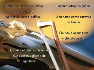O público parte do silêncio para a euforia, da inércia para o delírio.  Paganini atinge a glória. Seu nome corre através do tempo. Ele não é apenas um violinista genial. É o símbolo do profissional que continua diante do impossível. 