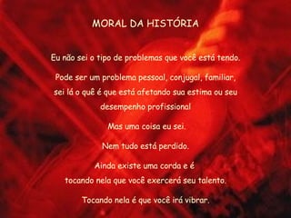 MORAL DA HISTÓRIA Eu não sei o tipo de problemas que você está tendo. Pode ser um problema pessoal, conjugal, familiar, sei lá o quê é que está afetando sua estima ou seu desempenho profissional Mas uma coisa eu sei. Nem tudo está perdido. Ainda existe uma corda e é  tocando nela que você exercerá seu talento. Tocando nela é que você irá vibrar. 