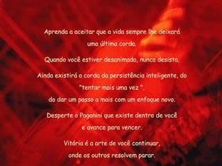 Aprenda a aceitar que a vida sempre lhe deixará uma última corda. Quando você estiver desanimada, nunca desista. Ainda existirá a corda da persistência inteligente, do "tentar mais uma vez ", do dar um passo a mais com um enfoque novo. Desperte o Paganini que existe dentro de você e avance para vencer. Vitória é a arte de você continuar, onde os outros resolvem parar. 