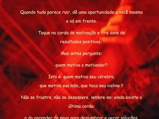 Quando tudo parece ruir, dê uma oportunidade a você mesma e vá em frente. Toque na corda da motivação e tire sons de resultados positivos.  Mas antes pergunte: quem motiva o motivador? Isto é: quem motiva seu cérebro, que motiva sua mão, que toca seu violino ? Não se frustre, não se desespere, lembre-se: ainda existe a última corda: a do aprender de novo para deslumbrar e gerar soluções. 