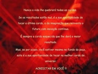 Nunca a vida lhe quebrará todas as cordas.  Se os resultados estão mal, é a sua oportunidade de tocar a última corda, a da imaginação que reinventa o futuro com inovação contínua. É sempre a corda esquecida que lhe dará o maior resultado. Mas, se por acaso, você estiver mesma no fundo do poço, esta é a sua oportunidade de tocar na melhor corda do universo: ACREDITAR EM VOCÊ !!! 