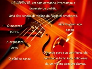 DE REPENTE, um som estranho interrompe o devaneio da platéia. Uma das cordas do violino de Paganini arrebenta. O maestro parou. A orquestra parou. O público parou. Mas Paganini não parou. Olhando para sua partitura, ele continua a tirar sons deliciosos de um violino com problemas. 