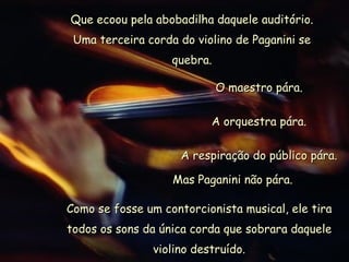 Que ecoou pela abobadilha daquele auditório. Uma terceira corda do violino de Paganini se quebra. O maestro pára. A orquestra pára. A respiração do público pára. Mas Paganini não pára. Como se fosse um contorcionista musical, ele tira todos os sons da única corda que sobrara daquele violino destruído. 