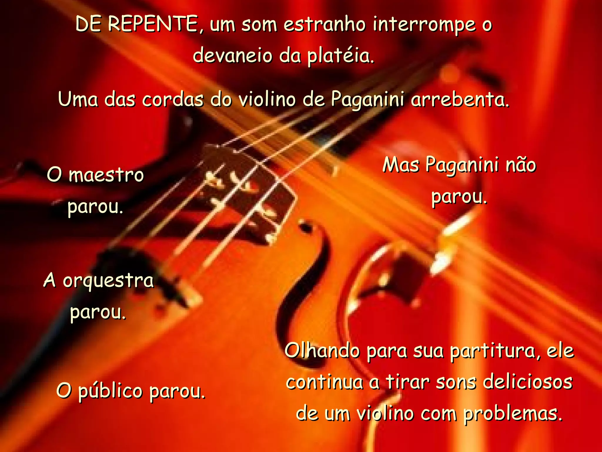 DE REPENTE, um som estranho interrompe o devaneio da platéia. Uma das cordas do violino de Paganini arrebenta. O maestro parou. A orquestra parou. O público parou. Mas Paganini não parou. Olhando para sua partitura, ele continua a tirar sons deliciosos de um violino com problemas. 