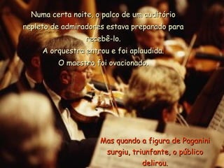 Numa certa noite, o palco de um auditório repleto de admiradores estava preparado para recebê-lo. A orquestra entrou e foi aplaudida. O maestro foi ovacionado. Mas quando a figura de Paganini surgiu, triunfante, o público delirou. 