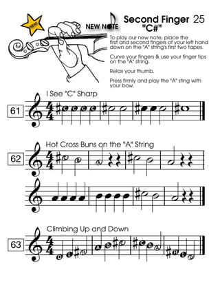 
61
I See "C" Sharp
" """
To play our new note, place the
first and second fingers of your left hand
down on the "A" string's first two tapes.
Curve your fingers & use your finger tips
on the "A" string.
Relax your thumb.
Press firmly and play the "A" sting with
your bow.

Second Finger
"C#"
   

62
Hot Cross Buns on the "A" String
P - ,     
     

63
Climbing Up and Down
y z  ! g P " g, F z.
25
 