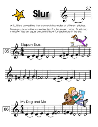 
Move you bow in the same direction for the slurred notes. Don't stop
the bow. Use an equal amount of bow for each note in the slur.
A SLUR is a curved line that connects two notes of different pitches.
 

85
Slippery Slurs
          
           

86
My Dog and Me
         
37
 