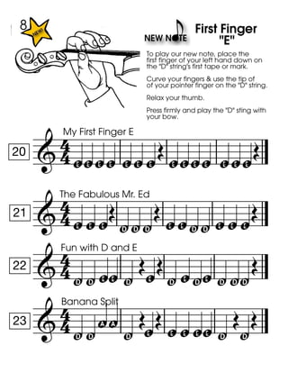 
20
My First Finger E
zzzz zz
To play our new note, place the
first finger of your left hand down on
the "D" string's first tape or mark.
Curve your fingers & use the tip of
of your pointer finger on the "D" string.
Relax your thumb.
Press firmly and play the "D" sting with
your bow.
z
zz
First Finger
"E"
zz zzz

21
The Fabulous Mr. Ed
zzz
yyy

zzyy zzz

22
Fun with D and E
yyzz y
z
y zyz yyy


23
Banana Split
yy!! y
z zzzz y

y

8
 