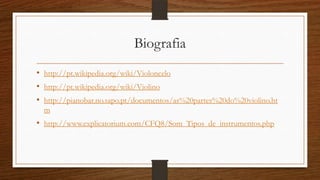 Biografia
• http://pt.wikipedia.org/wiki/Violoncelo
• http://pt.wikipedia.org/wiki/Violino
• http://pianobar.no.sapo.pt/documentos/as%20partes%20do%20violino.ht
m
• http://www.explicatorium.com/CFQ8/Som_Tipos_de_instrumentos.php
 