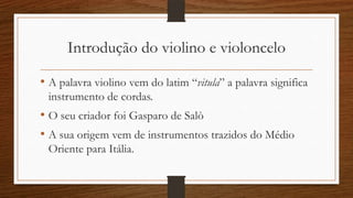 Introdução do violino e violoncelo
• A palavra violino vem do latim “vitula” a palavra significa
instrumento de cordas.
• O seu criador foi Gasparo de Salò
• A sua origem vem de instrumentos trazidos do Médio
Oriente para Itália.
 