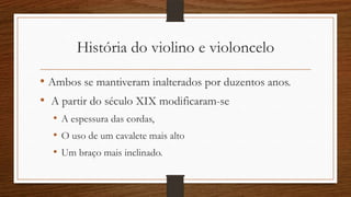 História do violino e violoncelo
• Ambos se mantiveram inalterados por duzentos anos.
• A partir do século XIX modificaram-se
• A espessura das cordas,
• O uso de um cavalete mais alto
• Um braço mais inclinado.
 