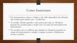 Como funcionam
• Os instrumentos como o violino e do cello dependem da vibração
das cordas para emitir som - Cordofone
• As cordas vibram quando o arco passa por elas, as vibrações
passam do cavalete para o corpo oco, ou caixa de ressonância do
instrumento.
• Os ouvidos são os orifícios que ajudam as vibrações geradas no
corpo do instrumento a atingir o espaço externo e finalmente
nossos ouvidos.
 