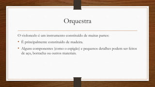 Orquestra
O violoncelo é um instrumento constituído de muitas partes:
• É principalmente constituído de madeira.
• Alguns componentes (como o espigão) e pequenos detalhes podem ser feitos
de aço, borracha ou outros materiais.
 