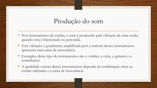 Produção do som
• Nos instrumentos de cordas, o som é produzido pela vibração de uma corda,
quando esta é friccionada ou percutida.
• Esta vibração é geralmente amplificada pois a maioria destes instrumentos
apresenta uma caixa de ressonância.
• Exemplos deste tipo de instrumentos são o violino, a viola, a guitarra e o
contrabaixo.
• A qualidade sonora destes instrumentos depende da combinação entre as
cordas utilizadas e a caixa de ressonância.
 