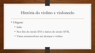 História do violino e violoncelo
• Origem:
• Itália
• Nos fins do século XVI e inícios do século XVII,
• Várias metamorfoses até alcançar o violino.
 