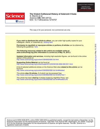 The Violent Collisional History of Asteroid 4 Vesta
                               S. Marchi et al.
                               Science 336, 690 (2012);
                               DOI: 10.1126/science.1218757




                               This copy is for your personal, non-commercial use only.




             If you wish to distribute this article to others, you can order high-quality copies for your
             colleagues, clients, or customers by clicking here.




                                                                                                                      Downloaded from www.sciencemag.org on May 10, 2012
             Permission to republish or repurpose articles or portions of articles can be obtained by
             following the guidelines here.

             The following resources related to this article are available online at
             www.sciencemag.org (this information is current as of May 10, 2012 ):

             Updated information and services, including high-resolution figures, can be found in the online
             version of this article at:
             http://www.sciencemag.org/content/336/6082/690.full.html
             Supporting Online Material can be found at:
             http://www.sciencemag.org/content/suppl/2012/05/09/336.6082.690.DC1.html
             A list of selected additional articles on the Science Web sites related to this article can be
             found at:
             http://www.sciencemag.org/content/336/6082/690.full.html#related
             This article cites 32 articles, 6 of which can be accessed free:
             http://www.sciencemag.org/content/336/6082/690.full.html#ref-list-1
             This article has been cited by 4 articles hosted by HighWire Press; see:
             http://www.sciencemag.org/content/336/6082/690.full.html#related-urls




Science (print ISSN 0036-8075; online ISSN 1095-9203) is published weekly, except the last week in December, by the
American Association for the Advancement of Science, 1200 New York Avenue NW, Washington, DC 20005. Copyright
2012 by the American Association for the Advancement of Science; all rights reserved. The title Science is a
registered trademark of AAAS.
 