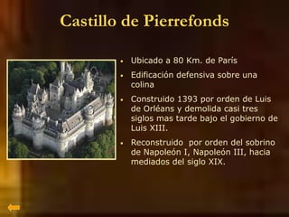 Castillo de Pierrefonds
• Ubicado a 80 Km. de París
• Edificación defensiva sobre una
colina
• Construido 1393 por orden de Luis
de Orléans y demolida casi tres
siglos mas tarde bajo el gobierno de
Luis XIII.
• Reconstruido por orden del sobrino
de Napoleón I, Napoleón III, hacia
mediados del siglo XIX.
 