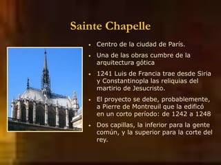 Sainte Chapelle
• Centro de la ciudad de París.
• Una de las obras cumbre de la
arquitectura gótica
• 1241 Luis de Francia trae desde Siria
y Constantinopla las reliquias del
martirio de Jesucristo.
• El proyecto se debe, probablemente,
a Pierre de Montreuil que la edificó
en un corto período: de 1242 a 1248
• Dos capillas, la inferior para la gente
común, y la superior para la corte del
rey.
 