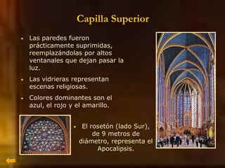 Capilla Superior
• Las paredes fueron
prácticamente suprimidas,
reemplazándolas por altos
ventanales que dejan pasar la
luz.
• Las vidrieras representan
escenas religiosas.
• Colores dominantes son el
azul, el rojo y el amarillo.
• El rosetón (lado Sur),
de 9 metros de
diámetro, representa el
Apocalipsis.
 