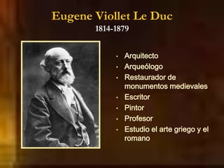 Eugene Viollet Le Duc
1814-1879
• Arquitecto
• Arqueólogo
• Restaurador de
monumentos medievales
• Escritor
• Pintor
• Profesor
• Estudio el arte griego y el
romano
 