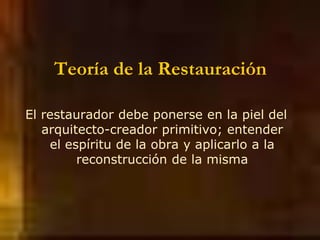 Teoría de la Restauración
El restaurador debe ponerse en la piel del
arquitecto-creador primitivo; entender
el espíritu de la obra y aplicarlo a la
reconstrucción de la misma
 