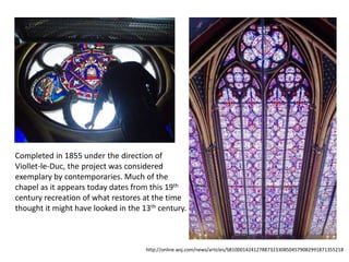 Completed in 1855 under the direction of
Viollet-le-Duc, the project was considered
exemplary by contemporaries. Much of the
chapel as it appears today dates from this 19th
century recreation of what restores at the time
thought it might have looked in the 13th century.

http://online.wsj.com/news/articles/SB10001424127887323308504579082991871355218

 