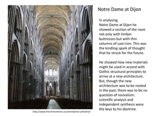 Notre Dame at Dijon
In analysing
Notre Dame at Dijon he
showed a section of the nave
not only with timber
buttresses but with thin
columns of cast-iron. This was
the kindling spark of thought
that he struck for the future.

http://www.frenchmoments.eu/notredame-cathedral/

He showed how new materials
might be used in accord with
Gothic structural principles to
arrive at a new architecture.
But, though the new
architecture was to be rooted
in the past, there was to be no
question of revivalism:
scientific analysis and
independent synthesis were
the keys to his doctrine.

 