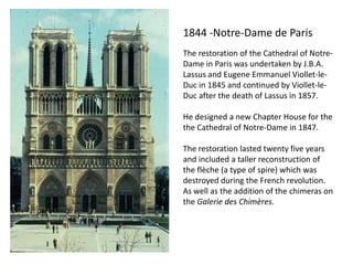 1844 -Notre-Dame de Paris
The restoration of the Cathedral of NotreDame in Paris was undertaken by J.B.A.
Lassus and Eugene Emmanuel Viollet-leDuc in 1845 and continued by Viollet-leDuc after the death of Lassus in 1857.
He designed a new Chapter House for the
the Cathedral of Notre-Dame in 1847.
The restoration lasted twenty five years
and included a taller reconstruction of
the flèche (a type of spire) which was
destroyed during the French revolution.
As well as the addition of the chimeras on
the Galerie des Chimères.

 