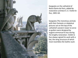Gargoyles on the cathedral of
Notre-Dame de Paris, added by
restoration architect E.-E. Viollet-leDuc, 1845–64.

Gargoyles-The monstrous animals
with their fantastic or diabolical
pictures set on the top of the
cathedral’s western tower to serve
as gutters were designed by
eugene emmanuel le duc during
the lengthy restoration. Viollet le
Duc always signed his work with a
bat, the wing structure of which
most resembles the Gothic vault.

 