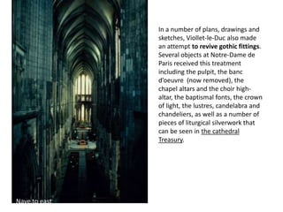 In a number of plans, drawings and
sketches, Viollet-le-Duc also made
an attempt to revive gothic fittings.
Several objects at Notre-Dame de
Paris received this treatment
including the pulpit, the banc
d’oeuvre (now removed), the
chapel altars and the choir highaltar, the baptismal fonts, the crown
of light, the lustres, candelabra and
chandeliers, as well as a number of
pieces of liturgical silverwork that
can be seen in the cathedral
Treasury.

Nave to east

Choir to west

 