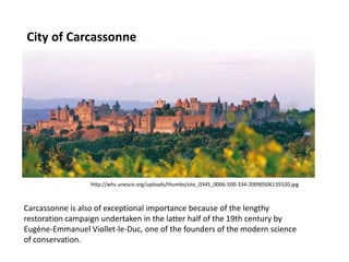 City of Carcassonne

http://whc.unesco.org/uploads/thumbs/site_0345_0006-500-334-20090506135520.jpg

Carcassonne is also of exceptional importance because of the lengthy
restoration campaign undertaken in the latter half of the 19th century by
Eugène-Emmanuel Viollet-le-Duc, one of the founders of the modern science
of conservation.

 