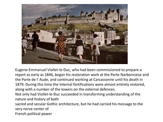 Eugene-Emmanuel Viollet-Ie-Duc, who had been commissioned to prepare a
report as early as 1846, began his restoration work at the Porte Narbonnaise and
the Porte de l' Aude, and continued working at Carcassonne until his death in
1879. During this time the internal fortifications were almost entirely restored,
along with a number of the towers on the external defences.
Not only had Viollet-le-Duc succeeded in transforming understanding of the
nature and history of both
sacred and secular Gothic architecture, but he had carried his message to the
very nerve center of
French political power

 