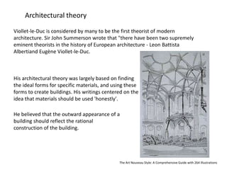 Architectural theory
Viollet-le-Duc is considered by many to be the first theorist of modern
architecture. Sir John Summerson wrote that "there have been two supremely
eminent theorists in the history of European architecture - Leon Battista
Albertiand Eugène Viollet-le-Duc.

His architectural theory was largely based on finding
the ideal forms for specific materials, and using these
forms to create buildings. His writings centered on the
idea that materials should be used 'honestly'.
He believed that the outward appearance of a
building should reflect the rational
construction of the building.

The Art Nouveau Style: A Comprehensive Guide with 264 Illustrations

 