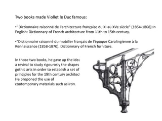 Two books made Viollet le Duc famous:
•‘’Dictionnaire raisonné de l'architecture française du XI au XVe siècle" (1854-1868) In
English: Dictionnary of French architecture from 11th to 15th century.

•"Dictionnaire raisonné du mobilier français de l'époque Carolingienne à la
Rennaissance (1858-1870). Dictionnary of French furniture.
In those two books, he gave up the idea of
a revival to study rigourosly the shapes of
gothic arts in order to establish a set of
principles for the 19th century architecture.
He proponed the use of
contemporary materials such as iron.

 