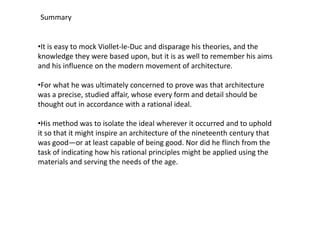 Summary

•It is easy to mock Viollet-le-Duc and disparage his theories, and the
knowledge they were based upon, but it is as well to remember his aims
and his influence on the modern movement of architecture.
•For what he was ultimately concerned to prove was that architecture
was a precise, studied affair, whose every form and detail should be
thought out in accordance with a rational ideal.
•His method was to isolate the ideal wherever it occurred and to uphold
it so that it might inspire an architecture of the nineteenth century that
was good—or at least capable of being good. Nor did he flinch from the
task of indicating how his rational principles might be applied using the
materials and serving the needs of the age.

 