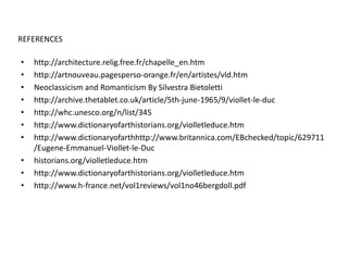 REFERENCES
•
•
•
•
•
•
•
•
•
•

http://architecture.relig.free.fr/chapelle_en.htm
http://artnouveau.pagesperso-orange.fr/en/artistes/vld.htm
Neoclassicism and Romanticism By Silvestra Bietoletti
http://archive.thetablet.co.uk/article/5th-june-1965/9/viollet-le-duc
http://whc.unesco.org/n/list/345
http://www.dictionaryofarthistorians.org/violletleduce.htm
http://www.dictionaryofarthhttp://www.britannica.com/EBchecked/topic/629711
/Eugene-Emmanuel-Viollet-le-Duc
historians.org/violletleduce.htm
http://www.dictionaryofarthistorians.org/violletleduce.htm
http://www.h-france.net/vol1reviews/vol1no46bergdoll.pdf

 