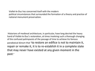 Viollet-le-Duc has concerned itself with the modern
political circumstances that surrounded the formation of a theory and practice of
national monument preservation.

Historians of medieval architecture, in particular, have long decried the heavy
hand of Viollet-le-Duc's restoration, at times involving such a thorough changing
of the confused palimpsests of the passage of time to achieve his famous
paradoxical dictum that "to

restore an edifice is not to maintain it,
repair or remake it, it is to re-establish it in a complete state
that may never have existed at any given moment in the
past."

 