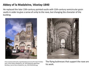 Abbey of la Madaleine, Vézelay-1840
He replaced the later 13th-century pointed vaults with 12th-century semicircular groin
vaults in order to give a sense of unity to the nave, but changing the character of the
building.

http://upload.wikimedia.org/wikipedia/commons/thumb/7/72/Basi
lique_Sainte-Marie-Madeleine_de_V%C3%A9zelay.jpg/474pxBasilique_Sainte-Marie-Madeleine_de_V%C3%A9zelay.jpg

The flying buttresses that support the nave are
his work.

 
