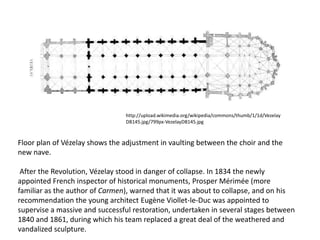 http://upload.wikimedia.org/wikipedia/commons/thumb/1/1d/Vezelay
DB145.jpg/799px-VezelayDB145.jpg

Floor plan of Vézelay shows the adjustment in vaulting between the choir and the
new nave.
After the Revolution, Vézelay stood in danger of collapse. In 1834 the newly
appointed French inspector of historical monuments, Prosper Mérimée (more
familiar as the author of Carmen), warned that it was about to collapse, and on his
recommendation the young architect Eugène Viollet-le-Duc was appointed to
supervise a massive and successful restoration, undertaken in several stages between
1840 and 1861, during which his team replaced a great deal of the weathered and
vandalized sculpture.

 