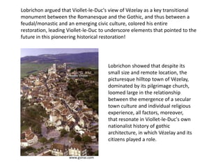 Lobrichon argued that Viollet-le-Duc's view of Vézelay as a key transitional
monument between the Romanesque and the Gothic, and thus between a
feudal/monastic and an emerging civic culture, colored his entire
restoration, leading Viollet-le-Duc to underscore elements that pointed to the
future in this pioneering historical restoration!

Lobrichon showed that despite its
small size and remote location, the
picturesque hilltop town of Vézelay,
dominated by its pilgrimage church,
loomed large in the relationship
between the emergence of a secular
town culture and individual religious
experience, all factors, moreover,
that resonate in Viollet-le-Duc's own
nationalist history of gothic
architecture, in which Vézelay and its
citizens played a role.
www.gsinai.com

 