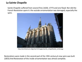 La Sainte Chapelle
Sainte Chapelle suffered from several fires (1630, 1777) and one flood. Nor did the
French Revolution spare it: the outside ornamentation was damaged, especially the
spire.

http://architecture.relig.free.fr/images/sainte_chapelle/ext_entier.jpg

Restorations were made in the second part of the 19th century.A new spire was built
(1853) And Restoration of the inside ornamentation was almost complete.

 