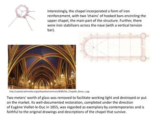 Interestingly, the chapel incorporated a form of iron
reinforcement, with two ‘chains’ of hooked bars encircling the
upper chapel, the main part of the structure. Further, there
were iron stabilisers across the nave (with a vertical tension
bar).

http://upload.wikimedia.org/wikipedia/commons/8/89/Ste_Chapelle_Basse_s.jpg

Two meters' worth of glass was removed to facilitate working light and destroyed or put
on the market. Its well-documented restoration, completed under the direction
of Eugène Viollet-le-Duc in 1855, was regarded as exemplary by contemporaries and is
faithful to the original drawings and descriptions of the chapel that survive.

 
