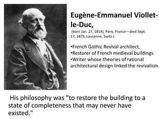 Eugène-Emmanuel Violletle-Duc,
(born Jan. 27, 1814), Paris, France—died Sept.
17, 1879, Lausanne, Switz.)

•French Gothic Revival architect,
•Restorer of French medieval buildings
•Writer whose theories of rational
architectural design linked the revivalism.

His philosophy was "to restore the building to a
state of completeness that may never have
existed."

 