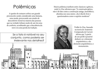 Polêmicas
A quetão do restauro sofreu um grande
preconceito sendo considerado uma fantasia,
uma moda, provocando um estado de
desconforto moral na maioria das pessoas
que na verdade tinham medo de sair da zona
de conforto, acreditando que a descoberta do
novo era uma perda da tradição.
Se o fato é notável no seu
conjunto, como poderia ser
irrelevante nos detalhes?
Viollet-le-Duc, baseado
na teoria de Anatomia
Comparada de Curveir
afirma que “a partir
de um perfil é possível
deduzir-se o elemento
arquitetônico, e do
elemento arquitetônico, o
monumento.
Houve polêmica tambem entre classicos e góticos,
onde Le-Duc afirmava que: “A construção gótica,
não é de fato como a construção antiga, monobloco,
absoluta nos seus meios ; ela é dúctil, livre e
questionadora como o espírito moderno”
 