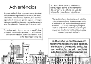 Advertências
Segundo Viollet-le-Duc em uma restauração não se
pode substituir as partes retiradas senão por outras,
executadas com materiais melhores, mais duráveis
e perfeitos. É necessário que em seguida à operação
efetuada, o edifício restaurado, passe ao futuro com
uma duração maior do que a que ele teve até então.
O melhor meio de conservar um edifício é
encontrar-lhe uma destinação e satisfazer
plenamente todas as necessidades que
esta destinação impõe.
No texto é destacado tambem a
restauração como a melhor forma
de conservar o edifício e o uso da
fotografia nos estudos ciêntíficos.
“O arquiteto só deve ficar inteiramente satisfeito
e colocar os operários na obra quando encontrar
a combinação que melhor e mais simplesmente
se adeque. (...) Decidir uma disposição a priori,
sem tê-la confrontado com todas as informações
necessárias, significa cair no hipotético, e nada é
mais perigoso que a hipótese”.
Le-Duc não se contentava em
fazer uma reconstituição apenas,
ele busca a pureza do estilo, faz
reconstituição daquilo que teria
sido feito, uma reformulação do
projeto.
 