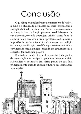 Conclusão
	 OqueéimportantelembrareatentarnaobradeViollet-
le-Duc é a atualidade de muitas das suas formulações e
sua aplicabilidade nas intervenções de restauro atuais: a
restauração tanto da função portante do edifício como de
sua aparência, o estudo do projeto original como fonte de
conhecimento para resolução de problemas estruturais, a
importância dos levantamentos detalhados da condição
existente, a reutilização do edifício para sua sobrevivência
e principalmente, a atuação baseada em circunstâncias e
especificidades de cada projeto.
	 Em toda a modernidade do conceito e da prática
da restauração em sua época, podemos destacar a visão
racionalista e positivista em várias partes de sua fala,
principalmente quando aborda o futuro das edificações
restauradas.
 